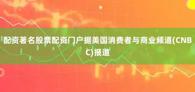 配资著名股票配资门户　　据美国消费者与商业频道(CNBC)报道