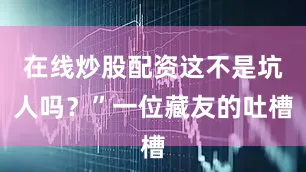 在线炒股配资这不是坑人吗？”一位藏友的吐槽