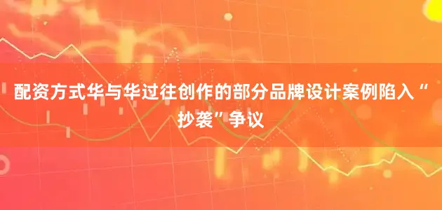 配资方式华与华过往创作的部分品牌设计案例陷入“抄袭”争议