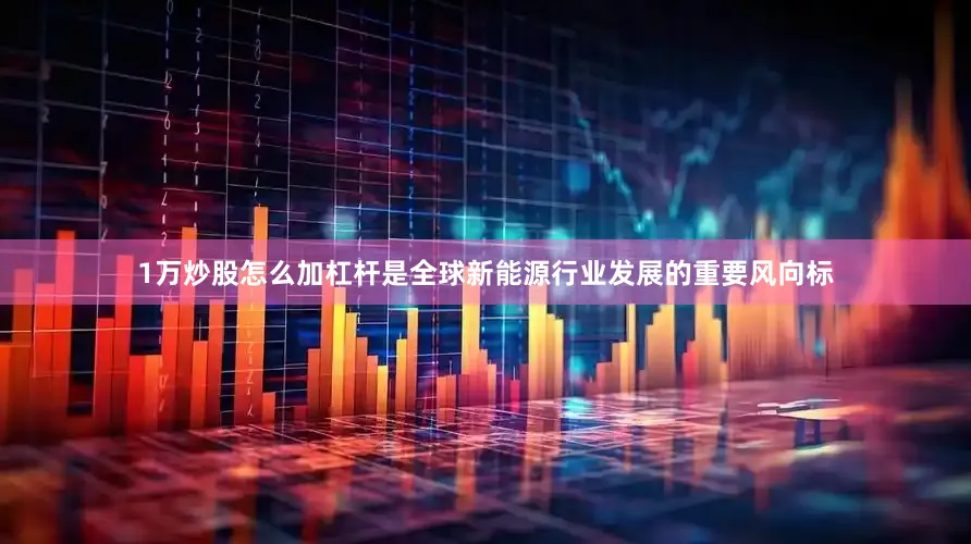 1万炒股怎么加杠杆是全球新能源行业发展的重要风向标