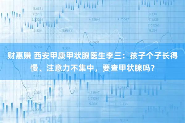 财惠赚 西安甲康甲状腺医生李三：孩子个子长得慢、注意力不集中，要查甲状腺吗？