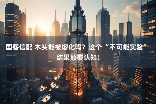 国客信配 木头能被熔化吗？这个 “不可能实验” 结果颠覆认知！