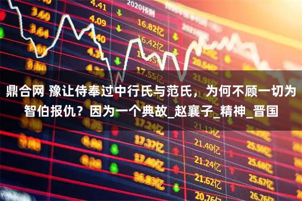 鼎合网 豫让侍奉过中行氏与范氏，为何不顾一切为智伯报仇？因为一个典故_赵襄子_精神_晋国