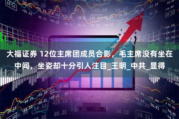 大福证券 12位主席团成员合影，毛主席没有坐在中间，坐姿却十分引人注目_王明_中共_显得