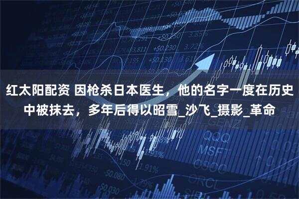 红太阳配资 因枪杀日本医生，他的名字一度在历史中被抹去，多年后得以昭雪_沙飞_摄影_革命