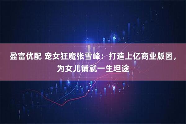 盈富优配 宠女狂魔张雪峰：打造上亿商业版图，为女儿铺就一生坦途