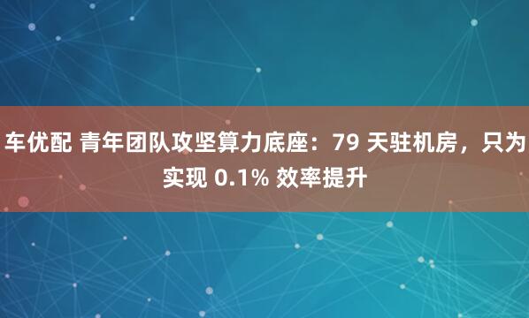 车优配 青年团队攻坚算力底座:79 天驻机房,只为实现 0.1% 效率提升