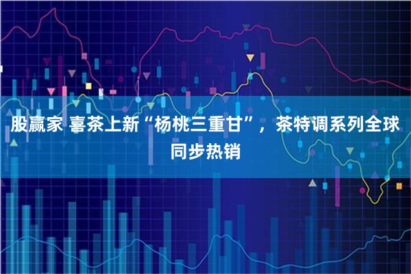 股赢家 喜茶上新“杨桃三重甘”，茶特调系列全球同步热销