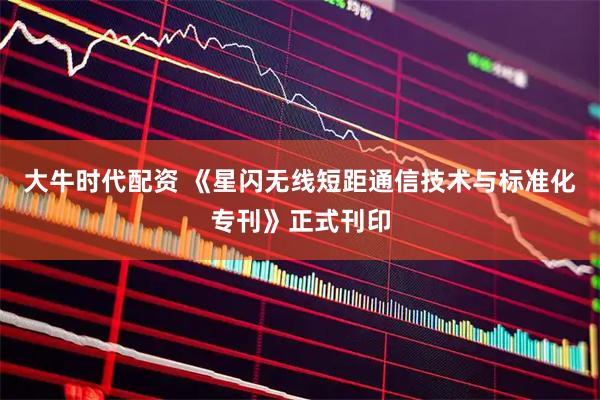 大牛时代配资 《星闪无线短距通信技术与标准化专刊》正式刊印
