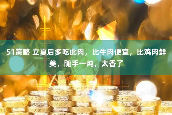 51策略 立夏后多吃此肉，比牛肉便宜，比鸡肉鲜美，随手一炖，太香了