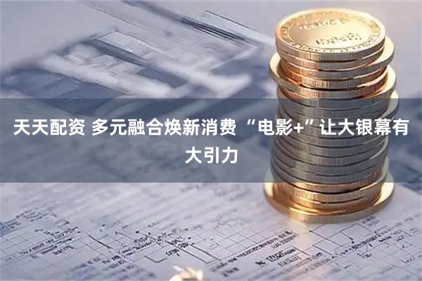 天天配资 多元融合焕新消费 “电影+”让大银幕有大引力
