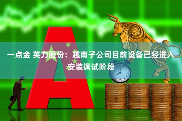 一点金 英力股份：越南子公司目前设备已经进入安装调试阶段