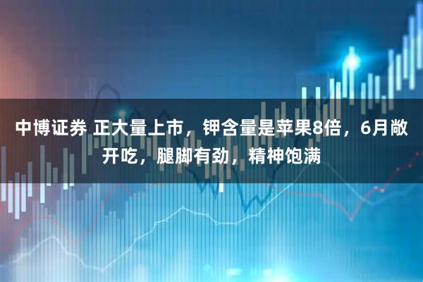 中博证券 正大量上市，钾含量是苹果8倍，6月敞开吃，腿脚有劲，精神饱满