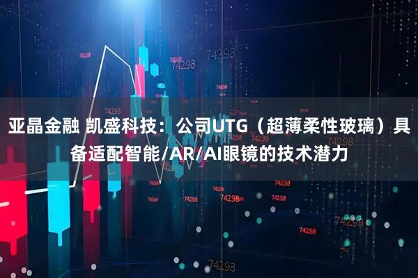 亚晶金融 凯盛科技：公司UTG（超薄柔性玻璃）具备适配智能/AR/AI眼镜的技术潜力
