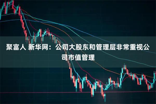 聚富人 新华网：公司大股东和管理层非常重视公司市值管理