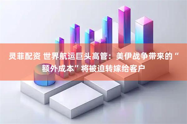 灵菲配资 世界航运巨头高管：美伊战争带来的“额外成本”将被迫转嫁给客户