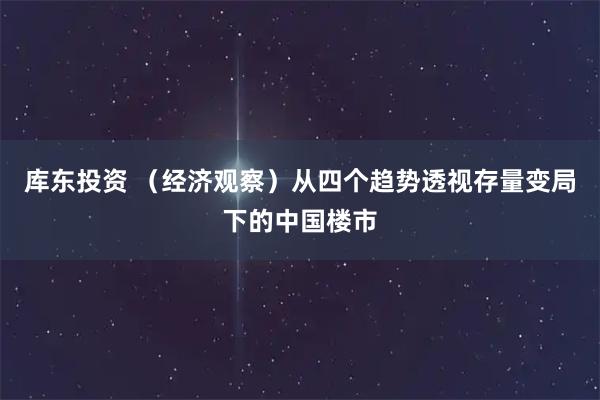 库东投资 （经济观察）从四个趋势透视存量变局下的中国楼市