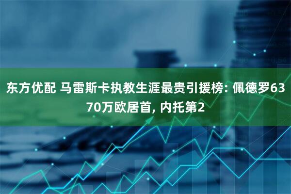 东方优配 马雷斯卡执教生涯最贵引援榜: 佩德罗6370万欧居首, 内托第2