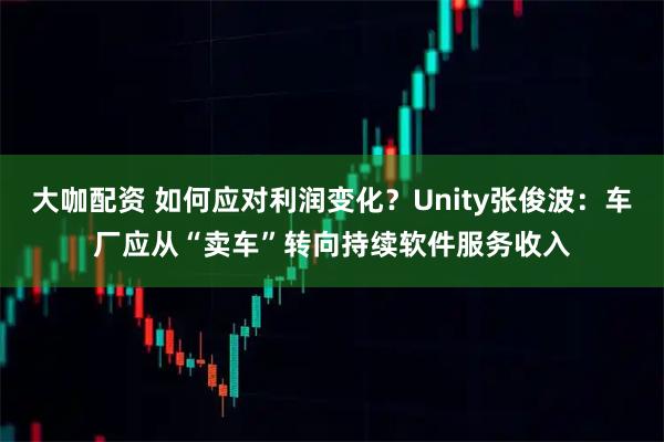 大咖配资 如何应对利润变化？Unity张俊波：车厂应从“卖车”转向持续软件服务收入