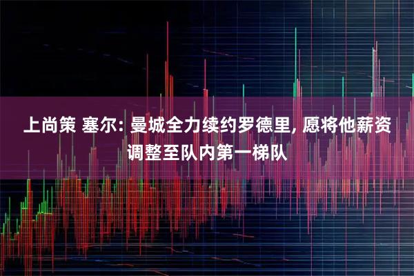 上尚策 塞尔: 曼城全力续约罗德里, 愿将他薪资调整至队内第一梯队
