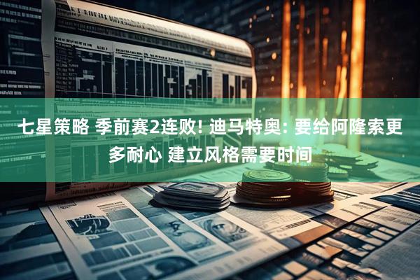 七星策略 季前赛2连败! 迪马特奥: 要给阿隆索更多耐心 建立风格需要时间