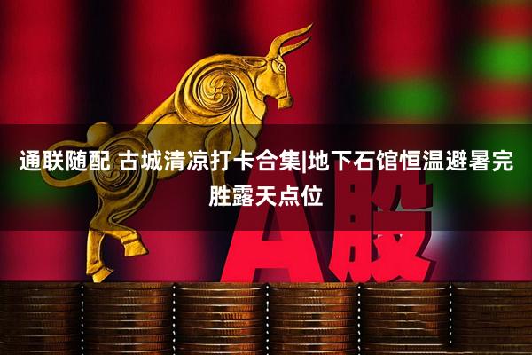 通联随配 古城清凉打卡合集|地下石馆恒温避暑完胜露天点位