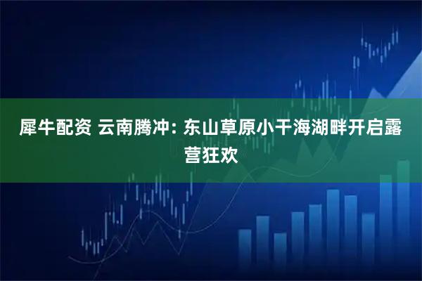 犀牛配资 云南腾冲: 东山草原小干海湖畔开启露营狂欢