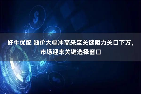 好牛优配 油价大幅冲高来至关键阻力关口下方，市场迎来关键选择窗口