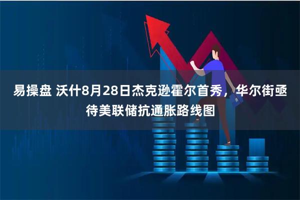 易操盘 沃什8月28日杰克逊霍尔首秀，华尔街亟待美联储抗通胀路线图