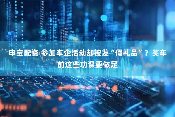 申宝配资 参加车企活动却被发“假礼品”？买车前这些功课要做足