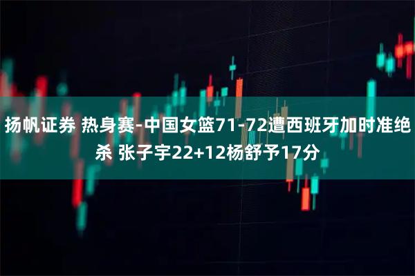 扬帆证券 热身赛-中国女篮71-72遭西班牙加时准绝杀 张子宇22+12杨舒予17分