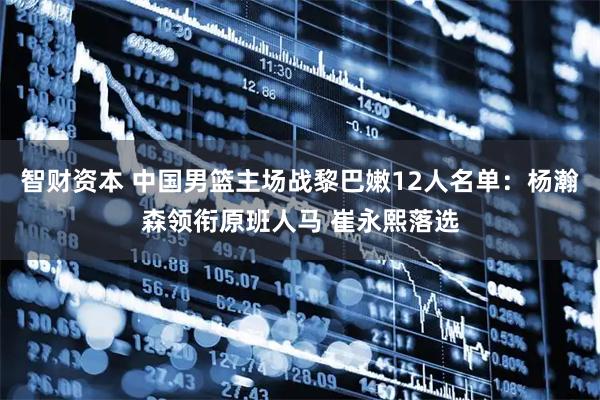 智财资本 中国男篮主场战黎巴嫩12人名单：杨瀚森领衔原班人马 崔永熙落选