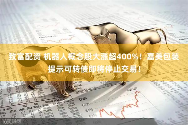 致富配资 机器人概念股大涨超400%！嘉美包装提示可转债即将停止交易！